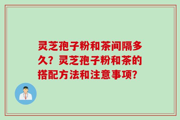 灵芝孢子粉和茶间隔多久?灵芝孢子粉和茶的搭配方法和注意事项? 灵芝孢子粉和茶间隔多久?灵芝孢子粉和茶的搭配方法和注意事项?