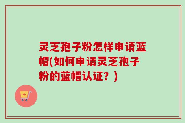 灵芝孢子粉怎样申请蓝帽(如何申请灵芝孢子粉的蓝帽认证?) 灵芝孢子粉怎样申请蓝帽(如何申请灵芝孢子粉的蓝帽认证?)