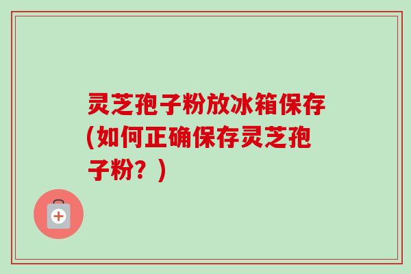 灵芝孢子粉放冰箱保存(如何正确保存灵芝孢子粉?) 灵芝孢子粉放冰箱保存(如何正确保存灵芝孢子粉?)