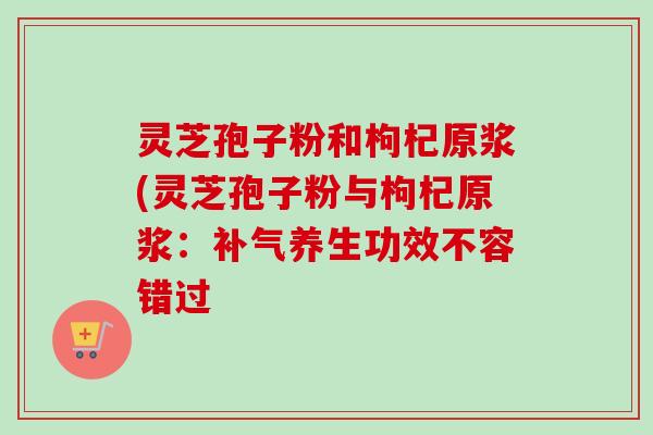灵芝孢子粉和枸杞原浆(灵芝孢子粉与枸杞原浆：补气养生功效不容错过