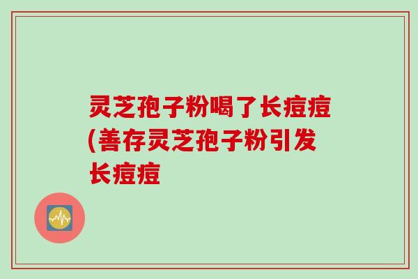 灵芝孢子粉喝了长痘痘(善存灵芝孢子粉引发长痘痘