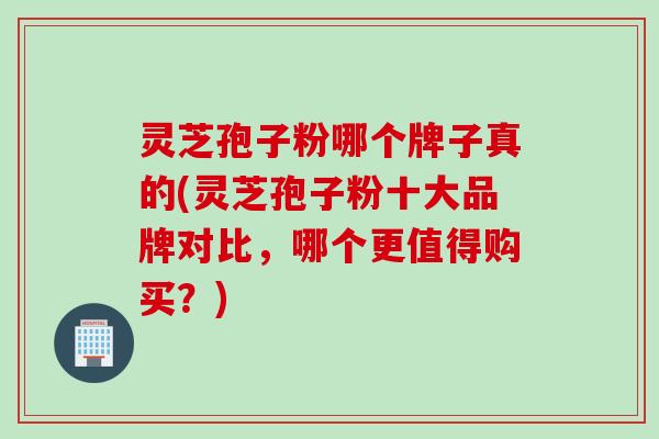 灵芝孢子粉哪个牌子真的(灵芝孢子粉十大品牌对比，哪个更值得购买？)