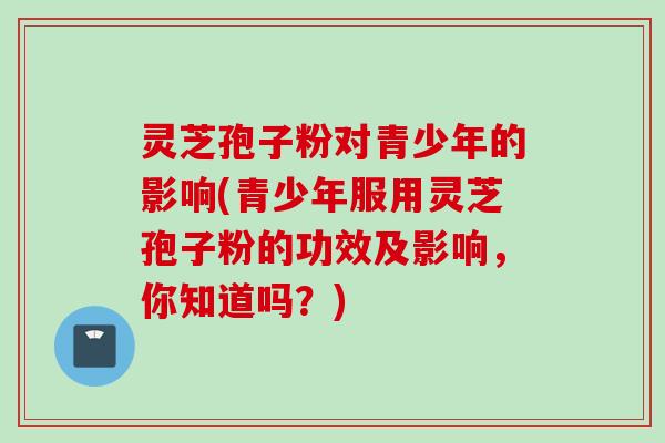 灵芝孢子粉对青少年的影响(青少年服用灵芝孢子粉的功效及影响，你知道吗？)