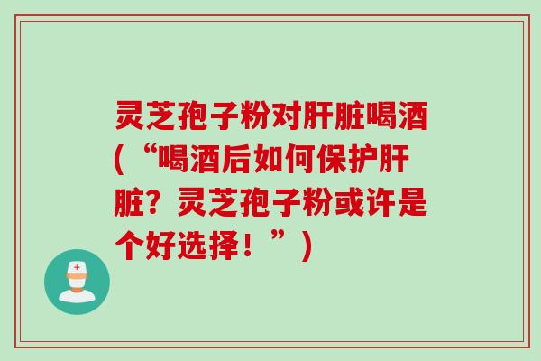 灵芝孢子粉对肝脏喝酒(“喝酒后如何保护肝脏？灵芝孢子粉或许是个好选择！”)