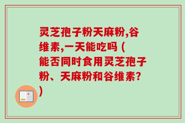 灵芝孢子粉天麻粉,谷维素,一天能吃吗 (能否同时食用灵芝孢子粉、天麻粉和谷维素？)