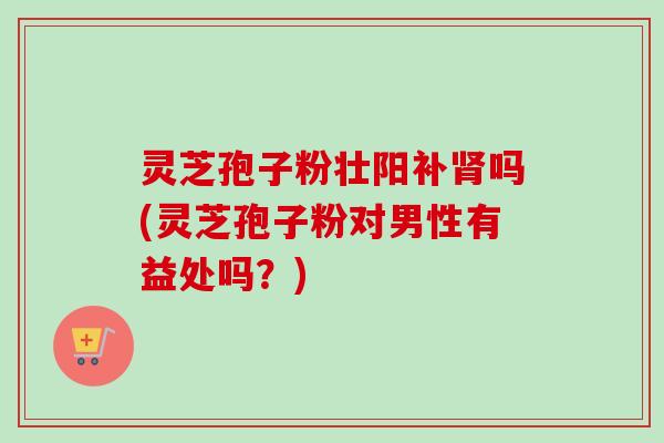 灵芝孢子粉壮阳补吗(灵芝孢子粉对男性有益处吗?) 灵芝孢子粉壮阳补吗(灵芝孢子粉对男性有益处吗?)