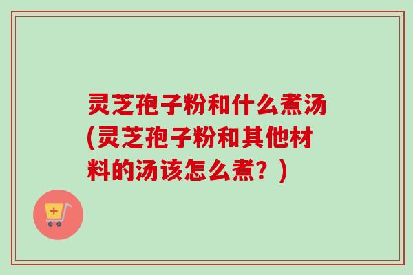 灵芝孢子粉和什么煮汤(灵芝孢子粉和其他材料的汤该怎么煮？)