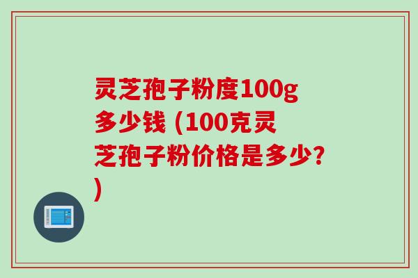 灵芝孢子粉度100g多少钱 (100克灵芝孢子粉价格是多少？)