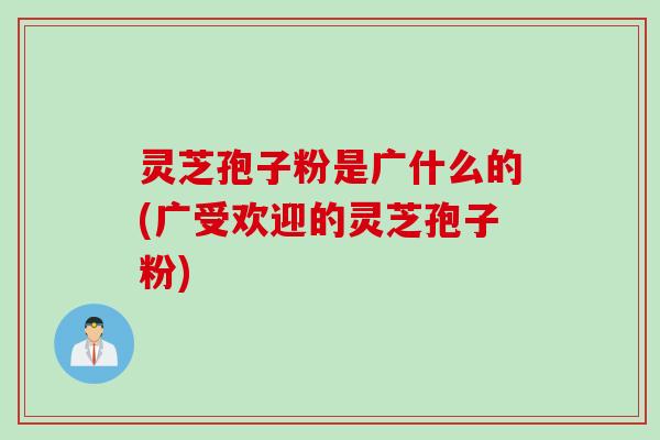 灵芝孢子粉是广什么的(广受欢迎的灵芝孢子粉)