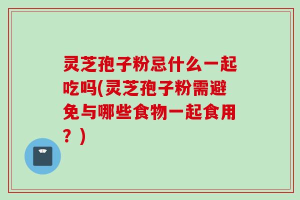 灵芝孢子粉忌什么一起吃吗(灵芝孢子粉需避免与哪些食物一起食用？)
