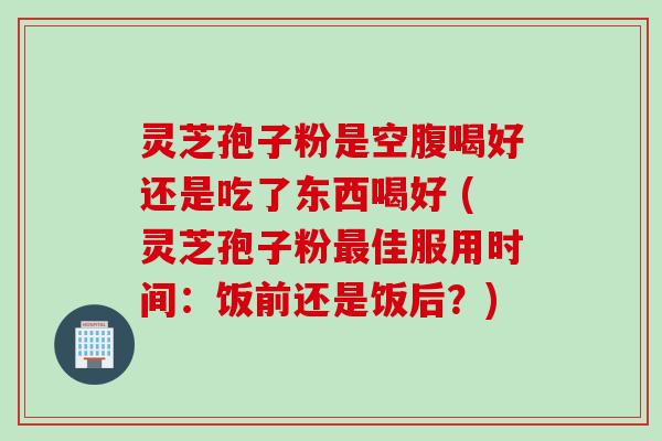 灵芝孢子粉是空腹喝好还是吃了东西喝好 (灵芝孢子粉最佳服用时间：饭前还是饭后？)
