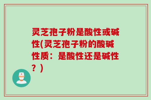 灵芝孢子粉是酸性或碱性(灵芝孢子粉的酸碱性质：是酸性还是碱性？)