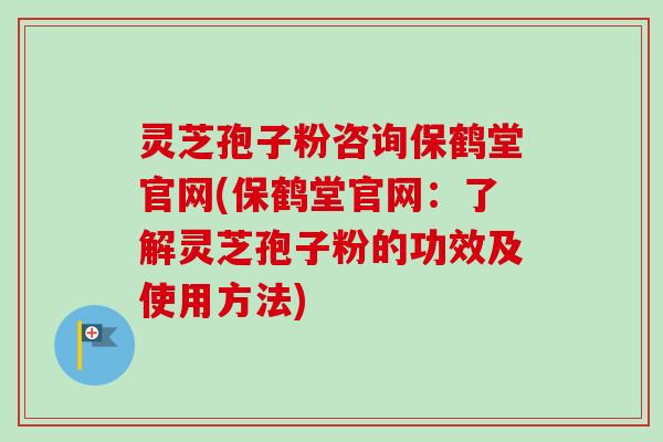 灵芝孢子粉咨询保鹤堂官网(保鹤堂官网：了解灵芝孢子粉的功效及使用方法)