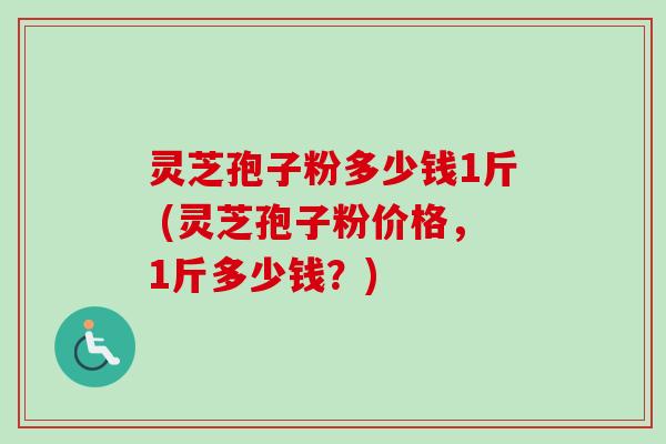 灵芝孢子粉多少钱1斤 (灵芝孢子粉价格，1斤多少钱？)