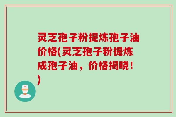 灵芝孢子粉提炼孢子油价格(灵芝孢子粉提炼成孢子油，价格揭晓！)