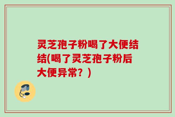灵芝孢子粉喝了大便结结(喝了灵芝孢子粉后大便异常？)