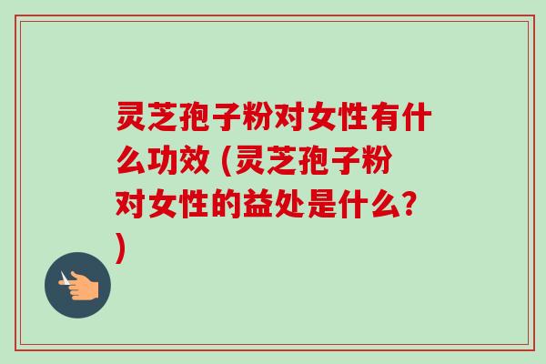灵芝孢子粉对女性有什么功效 (灵芝孢子粉对女性的益处是什么？)