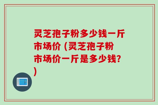 灵芝孢子粉多少钱一斤市场价 (灵芝孢子粉市场价一斤是多少钱？)