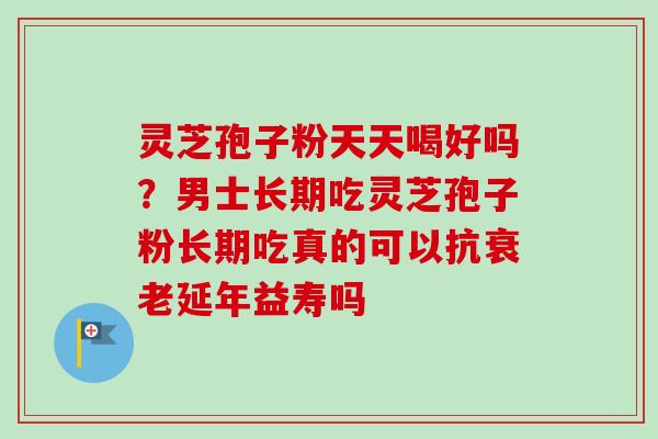 灵芝孢子粉天天喝好吗？男士长期吃灵芝孢子粉长期吃真的可以抗衰老延年益寿吗