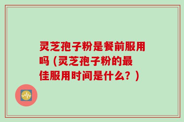灵芝孢子粉是餐前服用吗 (灵芝孢子粉的最佳服用时间是什么？)