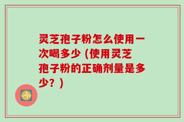 灵芝孢子粉怎么使用一次喝多少 (使用灵芝孢子粉的正确剂量是多少？)