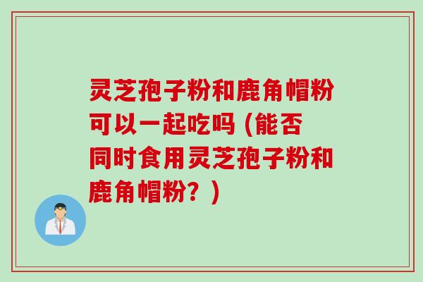 灵芝孢子粉和鹿角帽粉可以一起吃吗 (能否同时食用灵芝孢子粉和鹿角帽粉？)