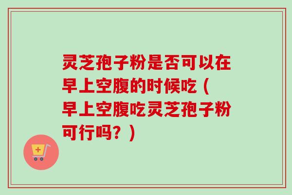 灵芝孢子粉是否可以在早上空腹的时候吃 (早上空腹吃灵芝孢子粉可行吗？)
