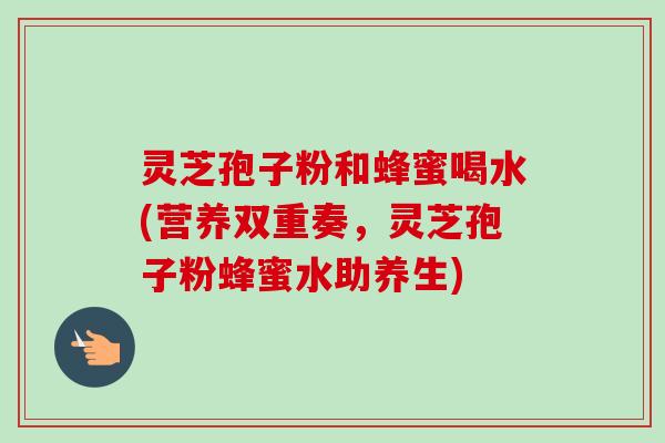 灵芝孢子粉和蜂蜜喝水(营养双重奏，灵芝孢子粉蜂蜜水助养生)