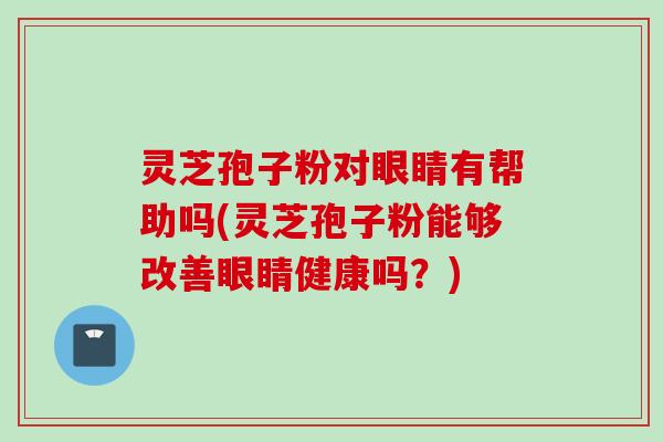 灵芝孢子粉对眼睛有帮助吗(灵芝孢子粉能够改善眼睛健康吗？)
