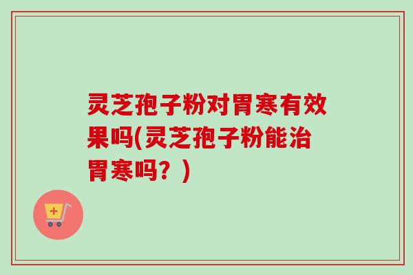 灵芝孢子粉对胃寒有效果吗(灵芝孢子粉能治胃寒吗？)