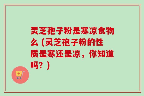 灵芝孢子粉是寒凉食物么 (灵芝孢子粉的性质是寒还是凉，你知道吗？)