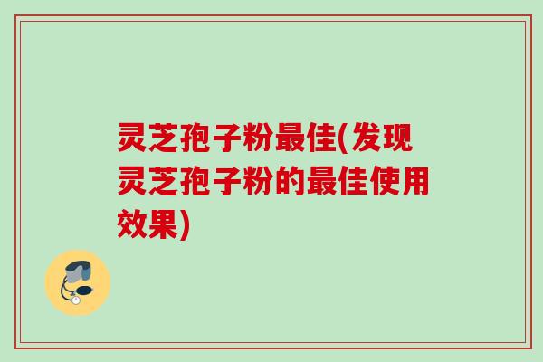 灵芝孢子粉最佳(发现灵芝孢子粉的最佳使用效果)