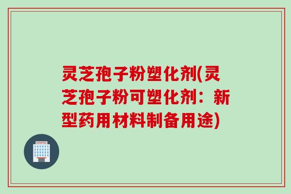 灵芝孢子粉塑化剂(灵芝孢子粉可塑化剂：新型药用材料制备用途)