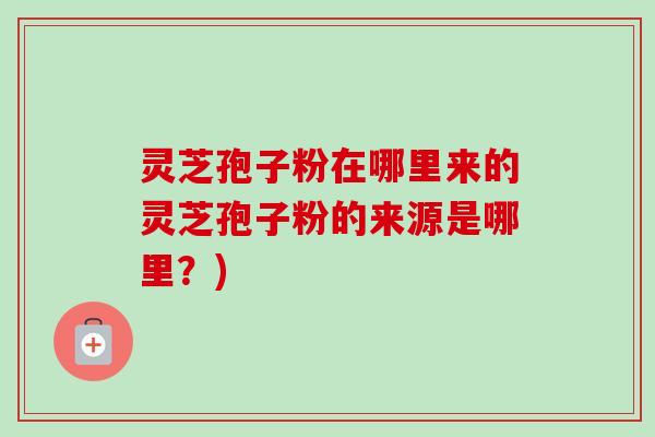 灵芝孢子粉在哪里来的灵芝孢子粉的来源是哪里？)