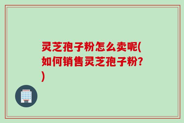 灵芝孢子粉怎么卖呢(如何销售灵芝孢子粉？)