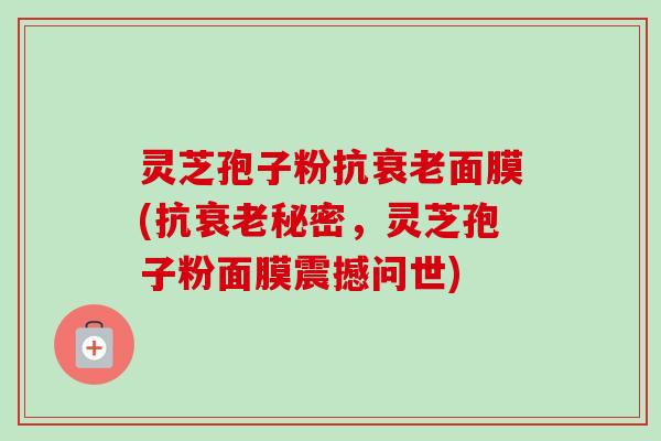 灵芝孢子粉抗衰老面膜(抗衰老秘密，灵芝孢子粉面膜震撼问世)