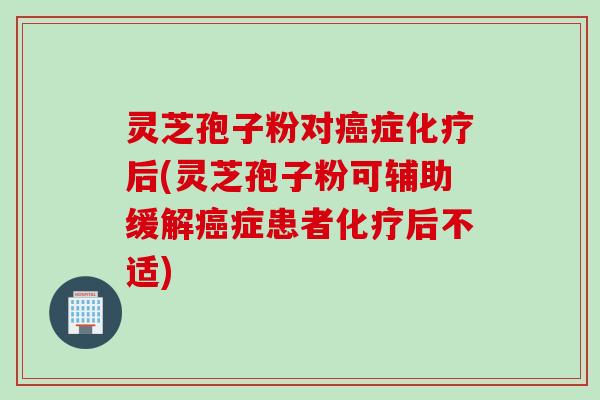 灵芝孢子粉对癌症化疗后(灵芝孢子粉可辅助缓解癌症患者化疗后不适)