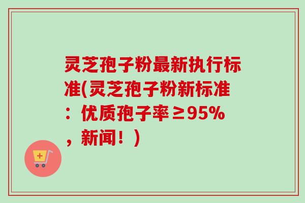 灵芝孢子粉最新执行标准(灵芝孢子粉新标准：优质孢子率≥95%，新闻！)