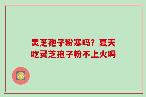 灵芝孢子粉寒吗？夏天吃灵芝孢子粉不上火吗