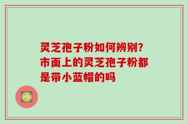 灵芝孢子粉如何辨别？市面上的灵芝孢子粉都是带小蓝帽的吗