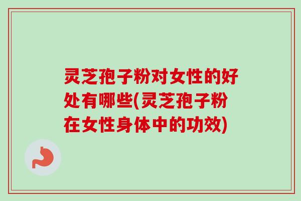 灵芝孢子粉对女性的好处有哪些(灵芝孢子粉在女性身体中的功效)