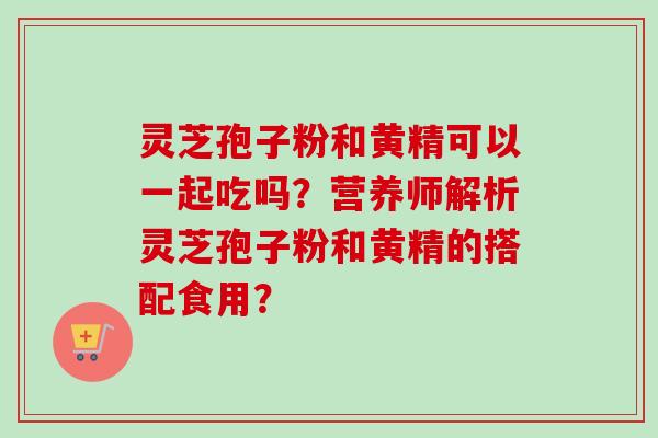 灵芝孢子粉和黄精可以一起吃吗？营养师解析灵芝孢子粉和黄精的搭配食用？