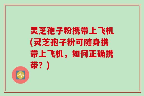 灵芝孢子粉携带上飞机(灵芝孢子粉可随身携带上飞机，如何正确携带？)