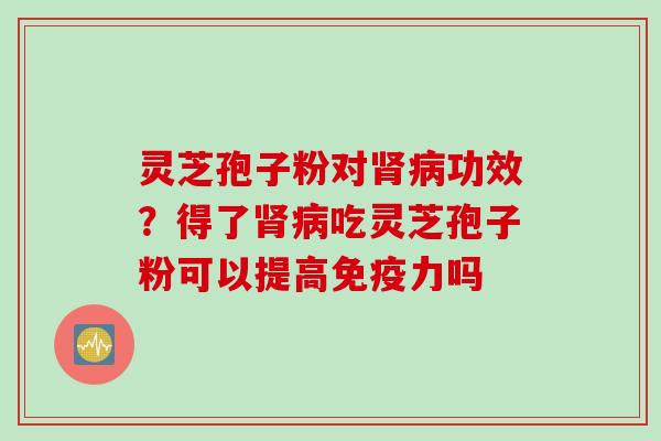 灵芝孢子粉对肾病功效？得了肾病吃灵芝孢子粉可以提高免疫力吗