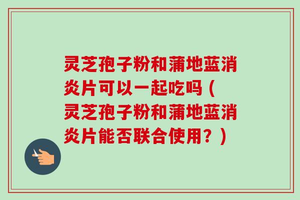 灵芝孢子粉和蒲地蓝消炎片可以一起吃吗 (灵芝孢子粉和蒲地蓝消炎片能否联合使用？)