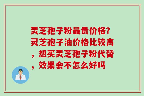 灵芝孢子粉贵价格?灵芝孢子油价格比较高,想买灵芝孢子粉代替,效果会不怎么好吗 灵芝孢子粉贵价格?灵芝孢子油价格比较高,想买灵芝孢子粉代替,效果会不怎么好吗