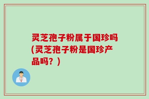 灵芝孢子粉属于国珍吗(灵芝孢子粉是国珍产品吗？)