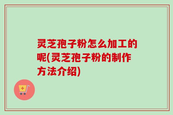 灵芝孢子粉怎么加工的呢(灵芝孢子粉的制作方法介绍)