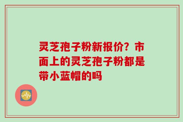 灵芝孢子粉新报价？市面上的灵芝孢子粉都是带小蓝帽的吗