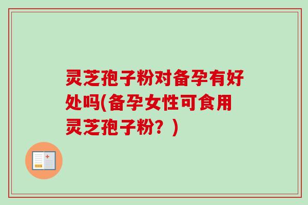 灵芝孢子粉对备孕有好处吗(备孕女性可食用灵芝孢子粉？)